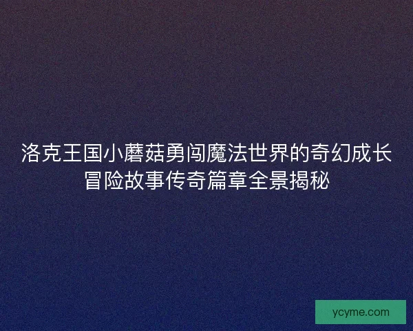 洛克王国小蘑菇勇闯魔法世界的奇幻成长冒险故事传奇篇章全景揭秘