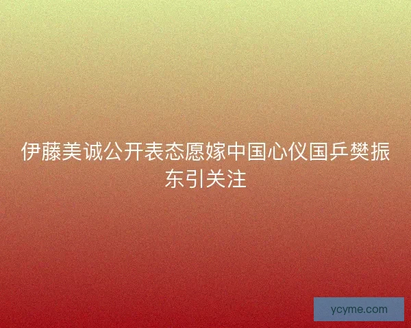 伊藤美诚公开表态愿嫁中国心仪国乒樊振东引关注